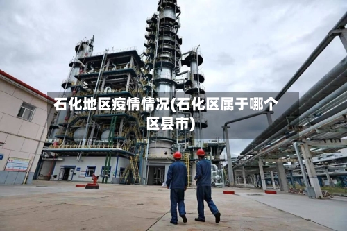 石化地区疫情情况(石化区属于哪个区县市)-第2张图片