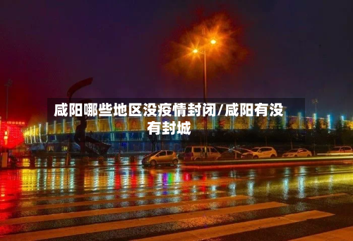 咸阳哪些地区没疫情封闭/咸阳有没有封城-第2张图片