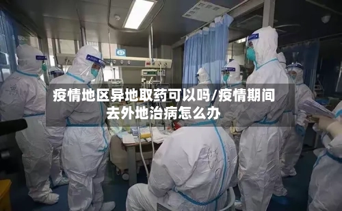 疫情地区异地取药可以吗/疫情期间去外地治病怎么办-第2张图片