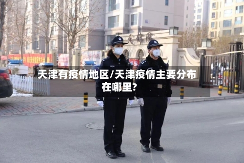天津有疫情地区/天津疫情主要分布在哪里?-第2张图片