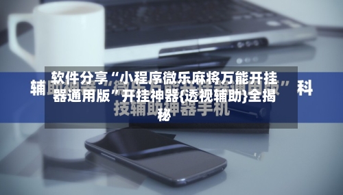 软件分享“小程序微乐麻将万能开挂器通用版”开挂神器{透视辅助}全揭秘