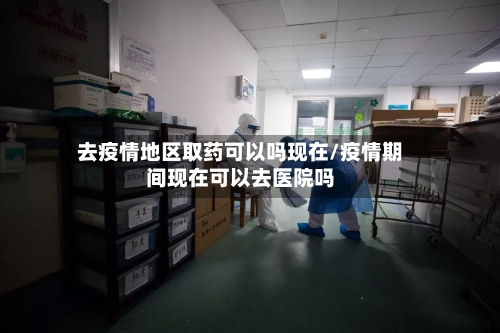 去疫情地区取药可以吗现在/疫情期间现在可以去医院吗