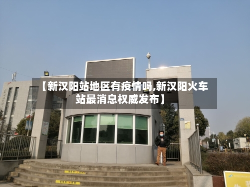 【新汉阳站地区有疫情吗,新汉阳火车站最消息权威发布】-第2张图片