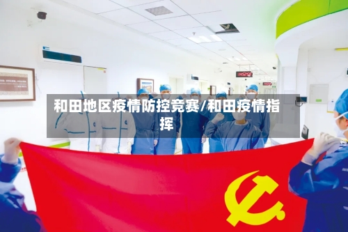 和田地区疫情防控竞赛/和田疫情指挥-第3张图片