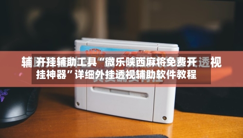 开挂辅助工具“微乐陕西麻将免费开挂神器”详细外挂透视辅助软件教程