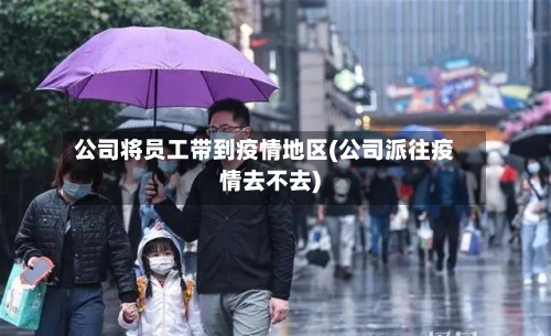 公司将员工带到疫情地区(公司派往疫情去不去)