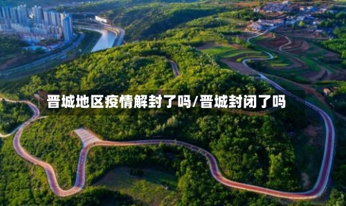 晋城地区疫情解封了吗/晋城封闭了吗