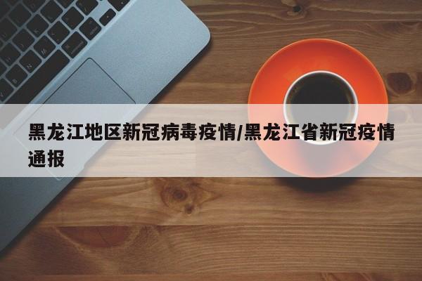 黑龙江地区新冠病毒疫情/黑龙江省新冠疫情通报