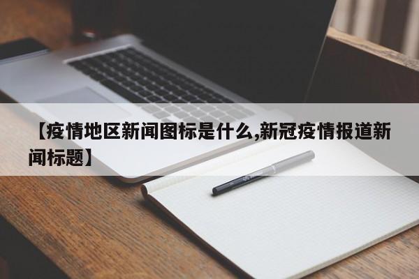 【疫情地区新闻图标是什么,新冠疫情报道新闻标题】
