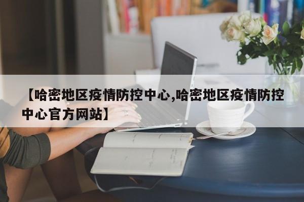 【哈密地区疫情防控中心,哈密地区疫情防控中心官方网站】