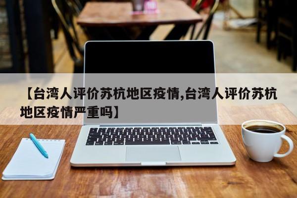 【台湾人评价苏杭地区疫情,台湾人评价苏杭地区疫情严重吗】