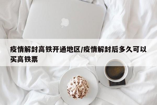 疫情解封高铁开通地区/疫情解封后多久可以买高铁票