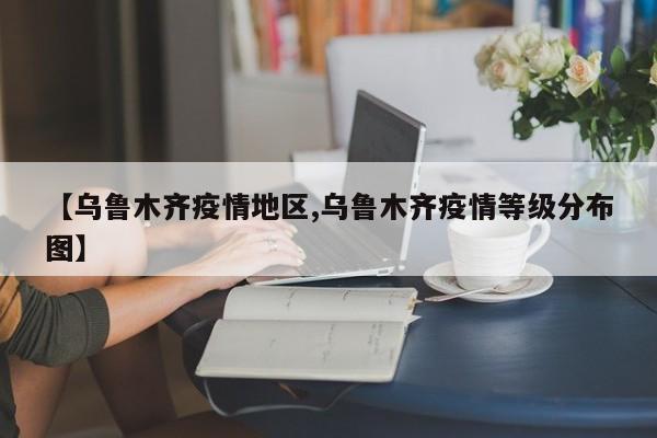 【乌鲁木齐疫情地区,乌鲁木齐疫情等级分布图】